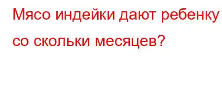 Мясо индейки дают ребенку со скольки месяцев?